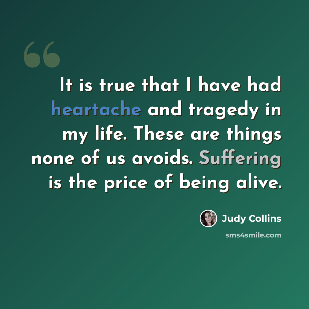 “It is true that I have had heartache and tragedy in my life. These are things none of us avoids. Suffering is the price of being alive.” quote by Judy Collins