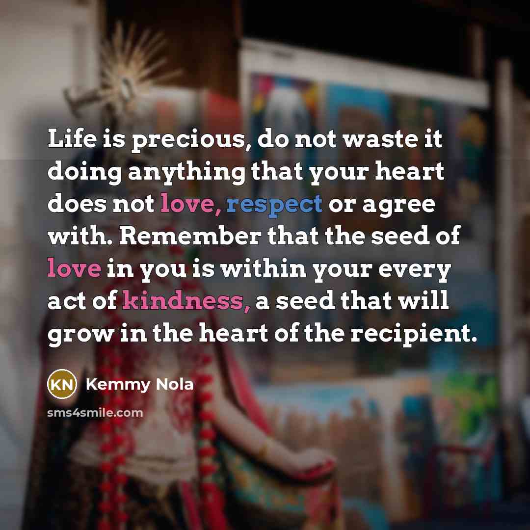 “Life is precious, do not waste it doing anything that your heart does not love, respect or agree with. Remember that the seed of love in you is within your every act of kindness, a seed that will grow in the heart of the recipient.” quote by Kemmy Nola