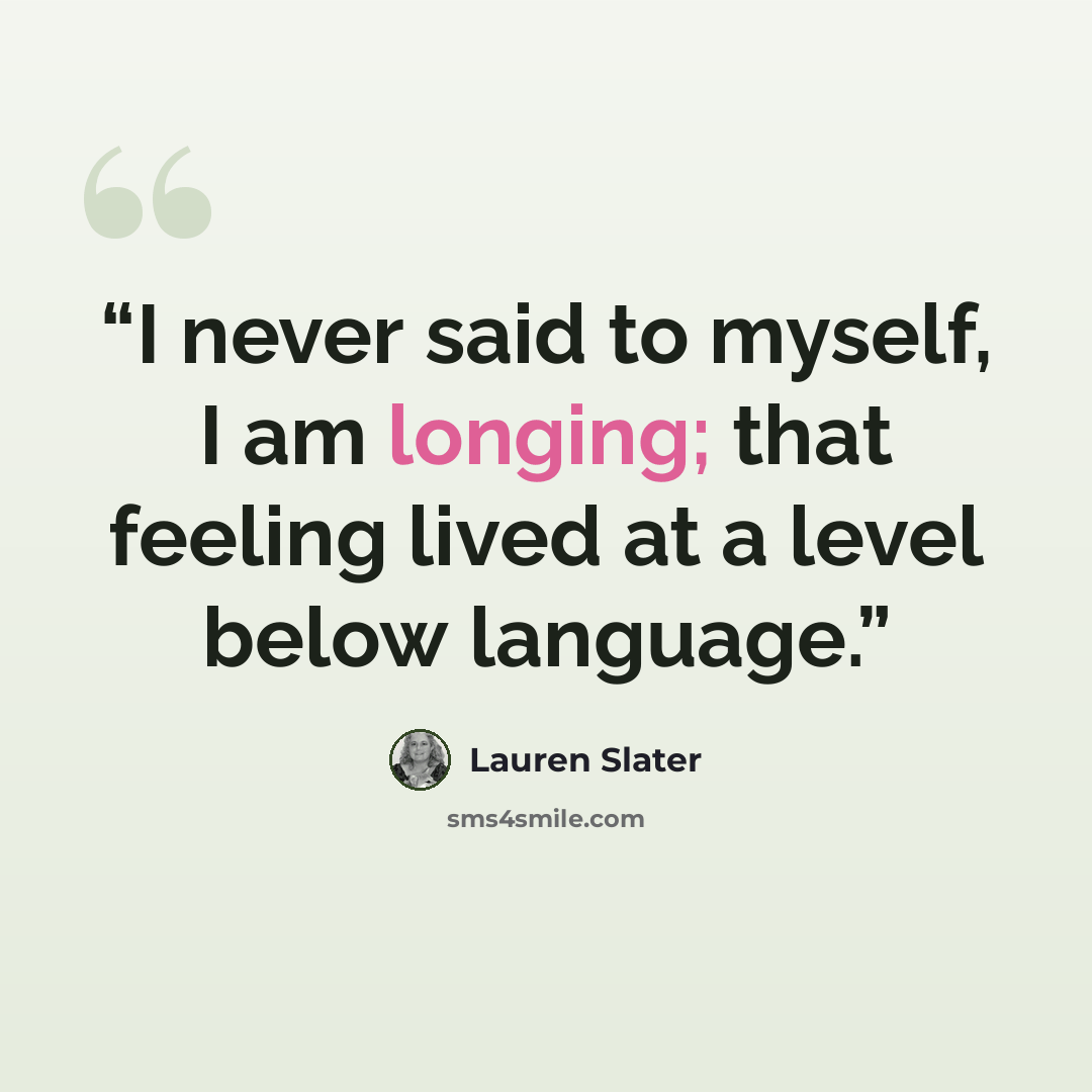 “I never said to myself, I am longing; that feeling lived at a level below language.” quote by Lauren Slater