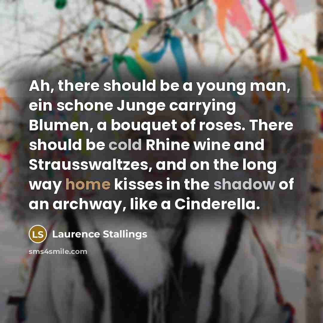 “Ah, there should be a young man, ein schone Junge carrying Blumen, a bouquet of roses. There should be cold Rhine wine and Strausswaltzes, and on the long way home kisses in the shadow of an archway, like a Cinderella.” quote by Laurence Stallings