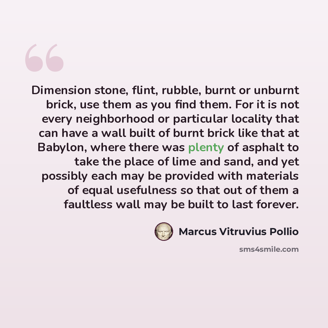 “Dimension stone, flint, rubble, burnt or unburnt brick, use them as you find them. For it is not every neighborhood or particular locality that can have a wall built of burnt brick like that at Babylon, where there was plenty of asphalt to take the place of lime and sand, and yet possibly each may…” quote by Marcus Vitruvius Pollio