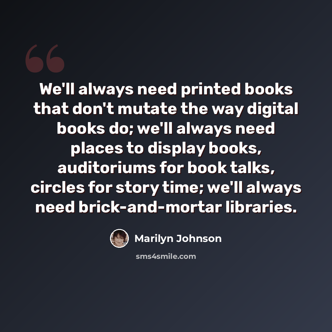 “We'll always need printed books that don't mutate the way digital books do; we'll always need places to display books, auditoriums for book talks, circles for story time; we'll always need brick-and-mortar libraries.” quote by Marilyn Johnson