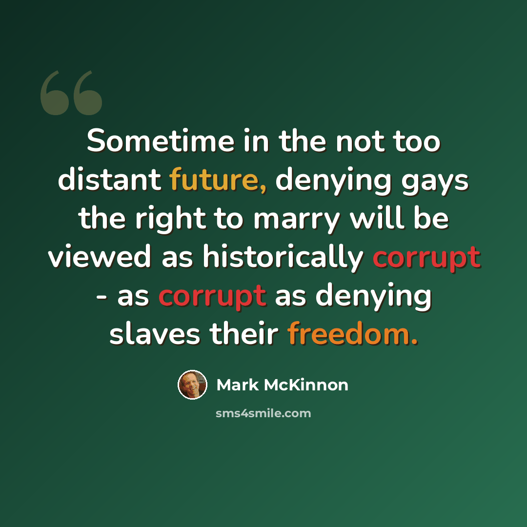 “Sometime in the not too distant future, denying gays the right to marry will be viewed as historically corrupt - as corrupt as denying slaves their freedom.” quote by Mark McKinnon