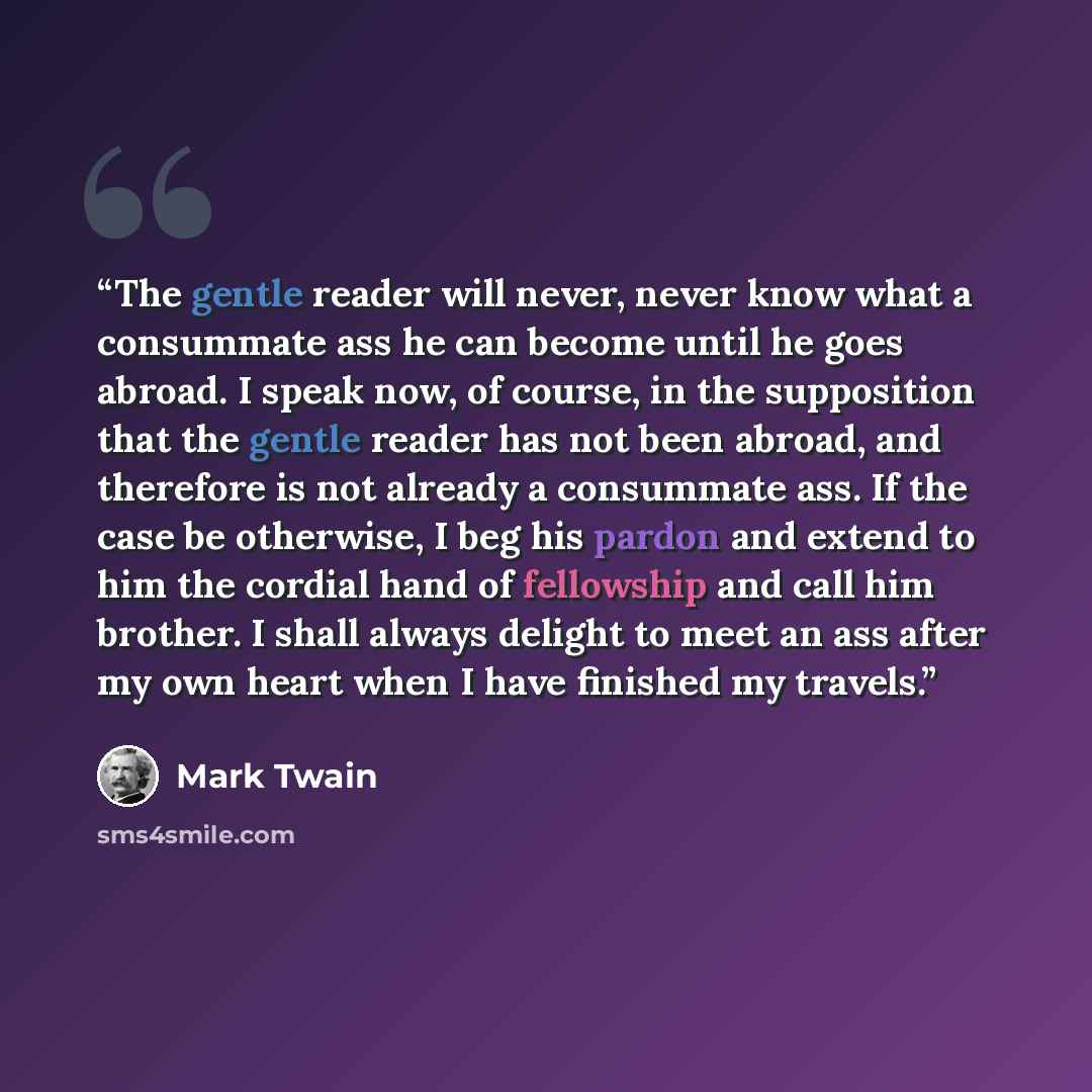 “The gentle reader will never, never know what a consummate ass he can become until he goes abroad. I speak now, of course, in the supposition that the gentle reader has not been abroad, and therefore is not already a consummate ass. If the case be otherwise, I beg his pardon and extend to him the…” quote by Mark Twain