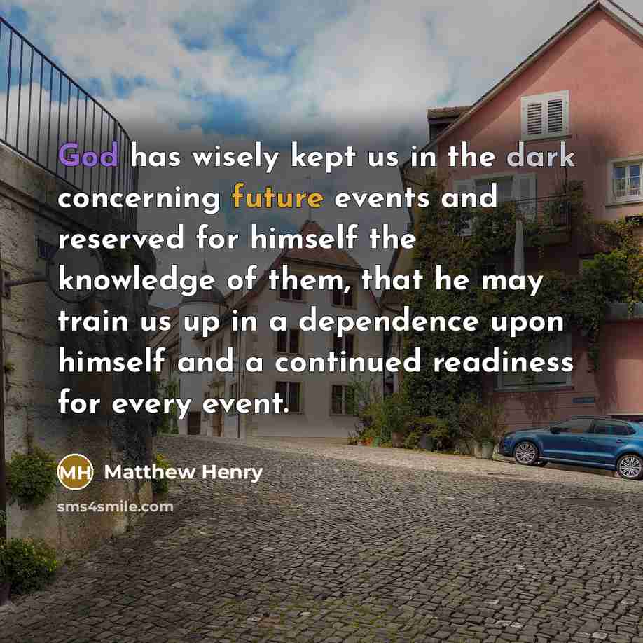“God has wisely kept us in the dark concerning future events and reserved for himself the knowledge of them, that he may train us up in a dependence upon himself and a continued readiness for every event.” quote by Matthew Henry