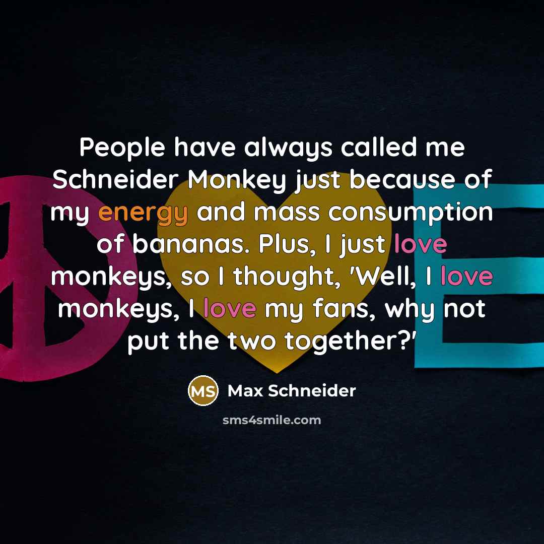 “People have always called me Schneider Monkey just because of my energy and mass consumption of bananas. Plus, I just love monkeys, so I thought, 'Well, I love monkeys, I love my fans, why not put the two together?'” quote by Max Schneider