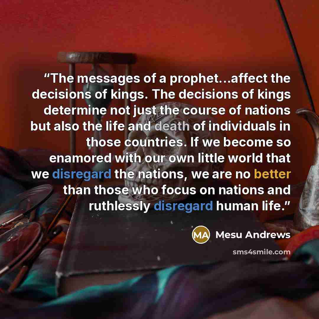 “The messages of a prophet...affect the decisions of kings. The decisions of kings determine not just the course of nations but also the life and death of individuals in those countries. If we become so enamored with our own little world that we disregard the nations, we are no better than those…” quote by Mesu Andrews