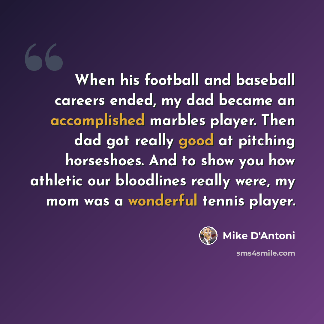 “When his football and baseball careers ended, my dad became an accomplished marbles player. Then dad got really good at pitching horseshoes. And to show you how athletic our bloodlines really were, my mom was a wonderful tennis player.” quote by Mike D'Antoni