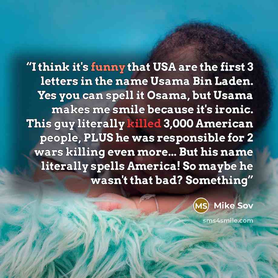 “I think it's funny that USA are the first 3 letters in the name Usama Bin Laden. Yes you can spell it Osama, but Usama makes me smile because it's ironic. This guy literally killed 3,000 American people, PLUS he was responsible for 2 wars killing even more... But his name literally spells America!…” quote by Mike Sov
