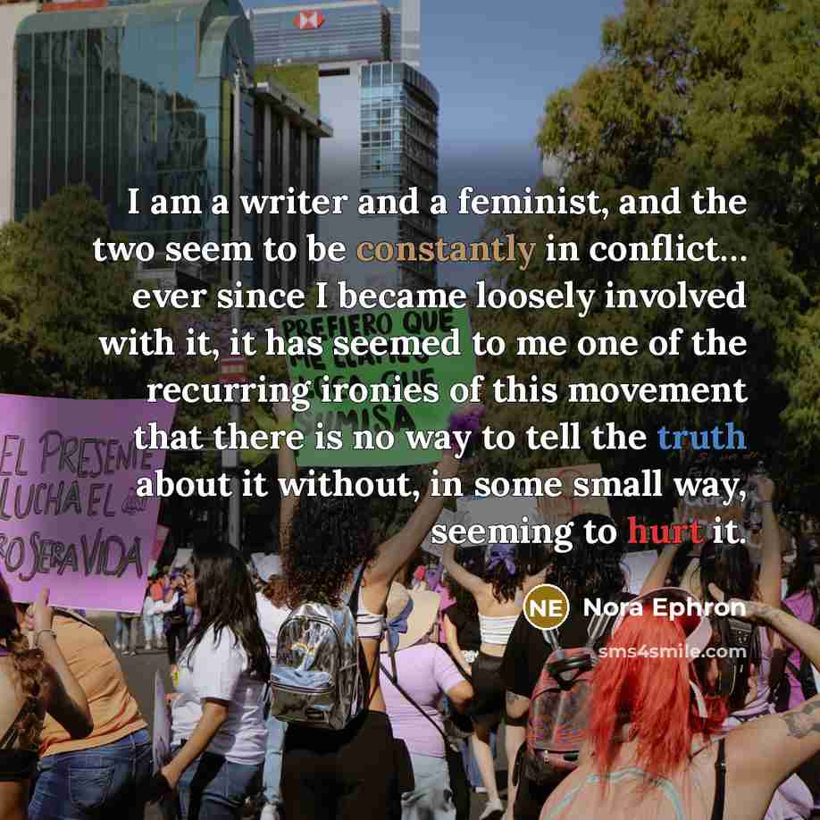 “I am a writer and a feminist, and the two seem to be constantly in conflict… ever since I became loosely involved with it, it has seemed to me one of the recurring ironies of this movement that there is no way to tell the truth about it without, in some small way, seeming to hurt it.” quote by Nora Ephron