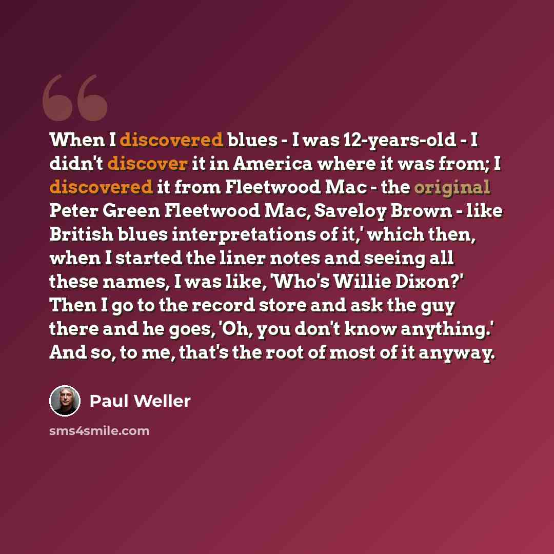 “When I discovered blues - I was 12-years-old - I didn't discover it in America where it was from; I discovered it from Fleetwood Mac - the original Peter Green Fleetwood Mac, Saveloy Brown - like British blues interpretations of it,' which then, when I started the liner notes and seeing all these…” quote by Paul Weller