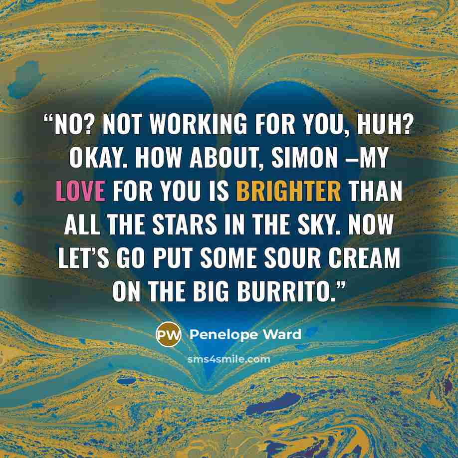 “No? Not working for you, huh? Okay. How about, Simon –my love for you is brighter than all the stars in the sky. Now let’s go put some sour cream on the big burrito.” quote by Penelope Ward