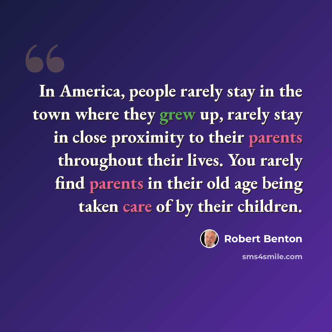 “In America, people rarely stay in the town where they grew up, rarely stay in close proximity to their parents throughout their lives. You rarely find parents in their old age being taken care of by their children.” quote by Robert Benton