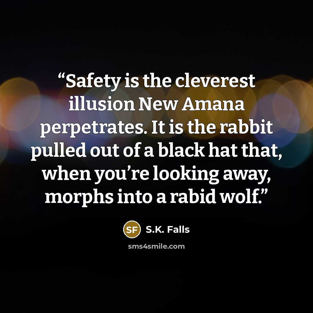 “Safety is the cleverest illusion New Amana perpetrates. It is the rabbit pulled out of a black hat that, when you’re looking away, morphs into a rabid wolf.” quote by S.K. Falls