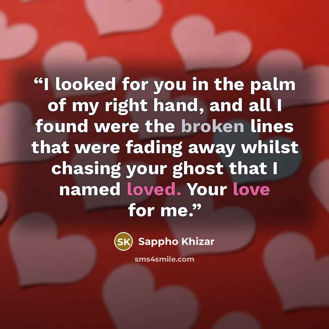 “I looked for you in the palm of my right hand, and all I found were the broken lines that were fading away whilst chasing your ghost that I named loved. Your love for me.” quote by Sappho Khizar