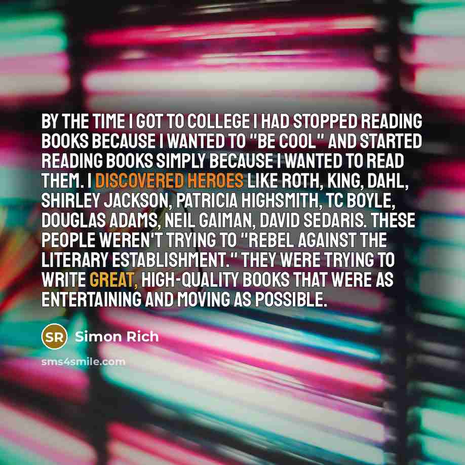 “By the time I got to college I had stopped reading books because I wanted to "be cool" and started reading books simply because I wanted to read them. I discovered heroes like Roth, King, Dahl, Shirley Jackson, Patricia Highsmith, TC Boyle, Douglas Adams, Neil Gaiman, David Sedaris. These people…” quote by Simon Rich