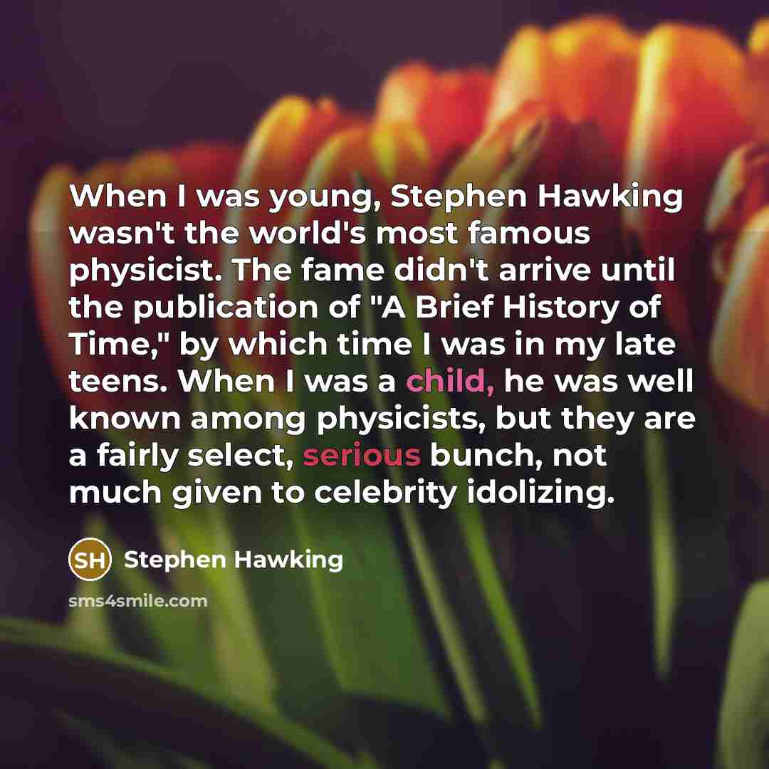 “When I was young, Stephen Hawking wasn't the world's most famous physicist. The fame didn't arrive until the publication of "A Brief History of Time," by which time I was in my late teens. When I was a child, he was well known among physicists, but they are a fairly select, serious bunch, not much…” quote by Stephen Hawking