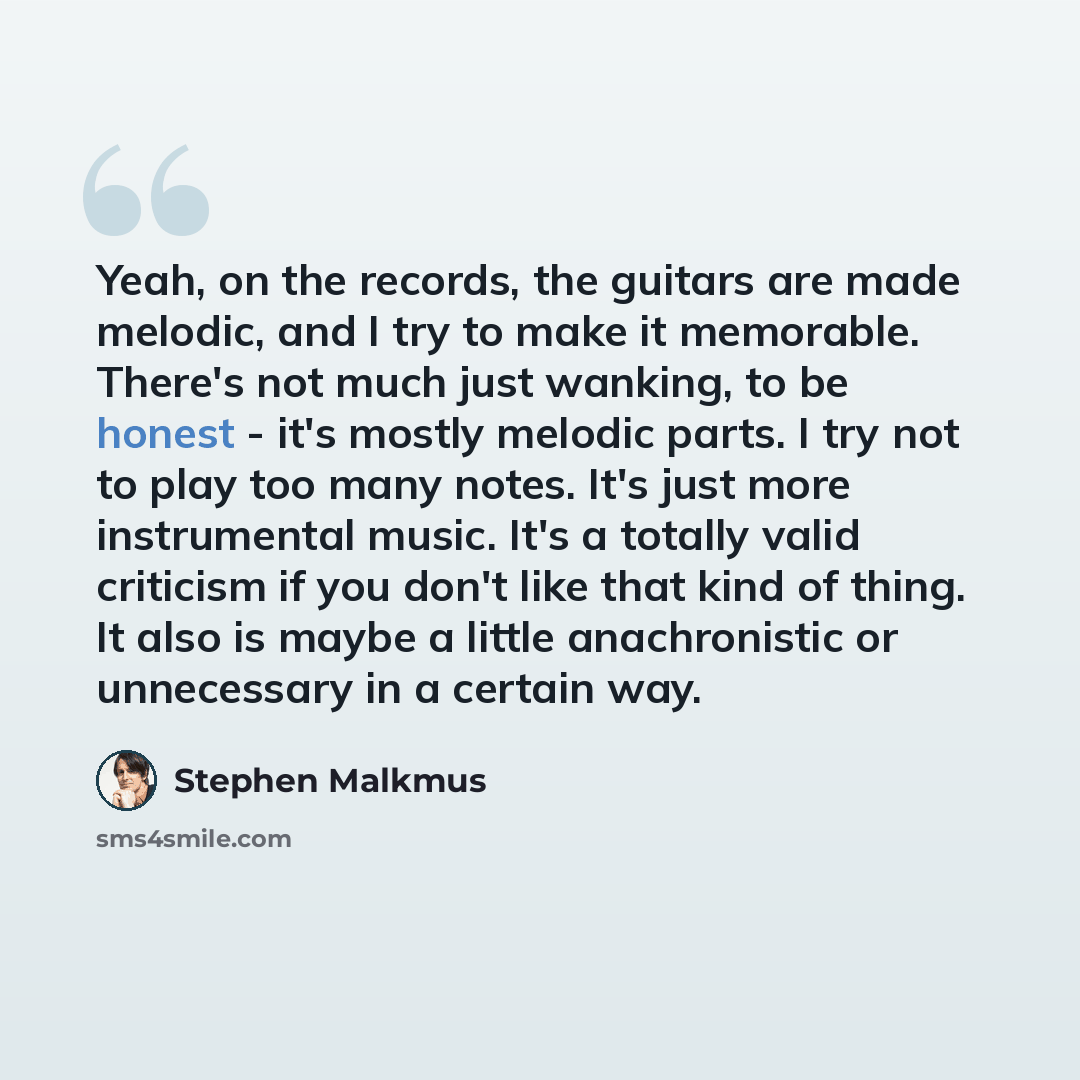 “Yeah, on the records, the guitars are made melodic, and I try to make it memorable. There's not much just wanking, to be honest - it's mostly melodic parts. I try not to play too many notes. It's just more instrumental music. It's a totally valid criticism if you don't like that kind of thing. It…” quote by Stephen Malkmus