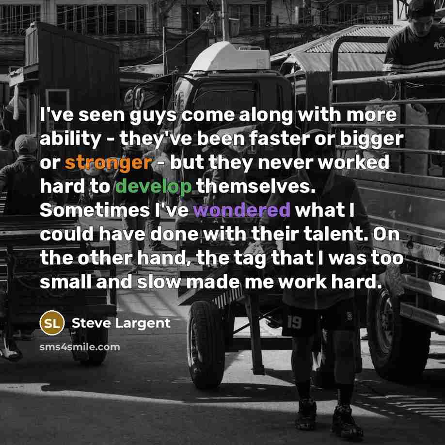 “I've seen guys come along with more ability - they've been faster or bigger or stronger - but they never worked hard to develop themselves. Sometimes I've wondered what I could have done with their talent. On the other hand, the tag that I was too small and slow made me work hard.” quote by Steve Largent