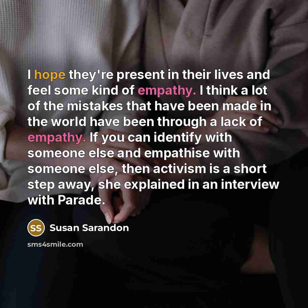 “I hope they're present in their lives and feel some kind of empathy. I think a lot of the mistakes that have been made in the world have been through a lack of empathy. If you can identify with someone else and empathise with someone else, then activism is a short step away, she explained in an…” quote by Susan Sarandon
