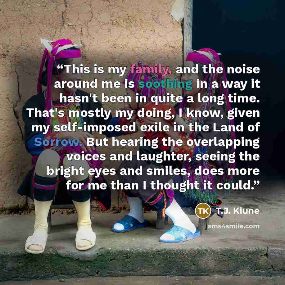 “This is my family, and the noise around me is soothing in a way it hasn't been in quite a long time. That's mostly my doing, I know, given my self-imposed exile in the Land of Sorrow. But hearing the overlapping voices and laughter, seeing the bright eyes and smiles, does more for me than I…” quote by T.J. Klune