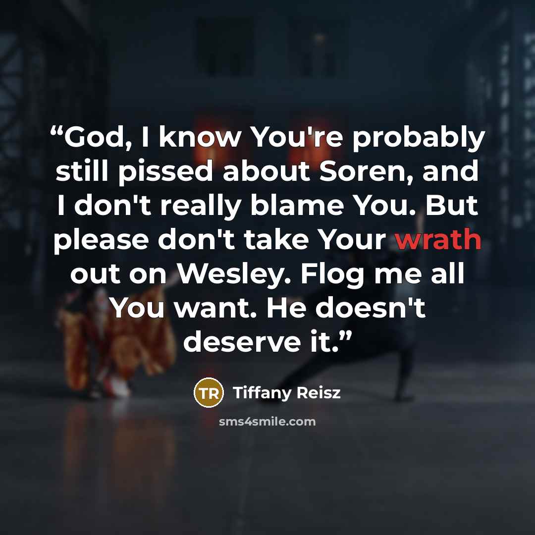 “God, I know You're probably still pissed about Soren, and I don't really blame You. But please don't take Your wrath out on Wesley. Flog me all You want. He doesn't deserve it.” quote by Tiffany Reisz