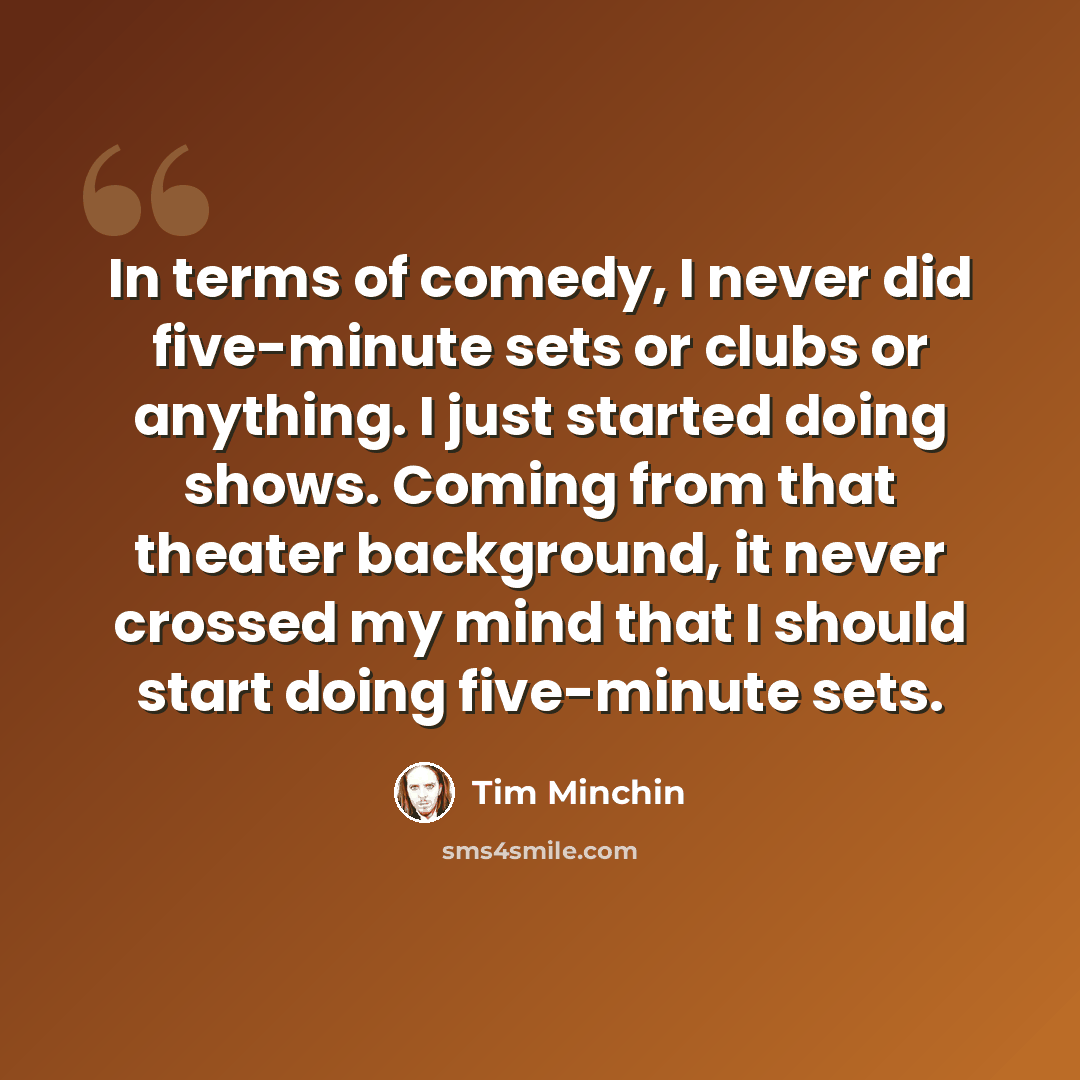 “In terms of comedy, I never did five-minute sets or clubs or anything. I just started doing shows. Coming from that theater background, it never crossed my mind that I should start doing five-minute sets.” quote by Tim Minchin