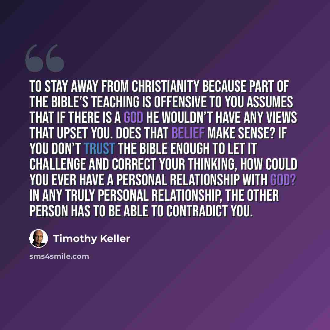 “To stay away from Christianity because part of the Bible’s teaching is offensive to you assumes that if there is a God he wouldn’t have any views that upset you. Does that belief make sense? If you don’t trust the Bible enough to let it challenge and correct your thinking, how could you ever have…” quote by Timothy Keller