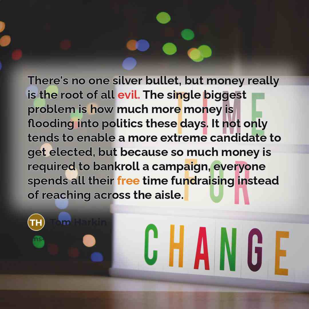 “There's no one silver bullet, but money really is the root of all evil. The single biggest problem is how much more money is flooding into politics these days. It not only tends to enable a more extreme candidate to get elected, but because so much money is required to bankroll a campaign…” quote by Tom Harkin