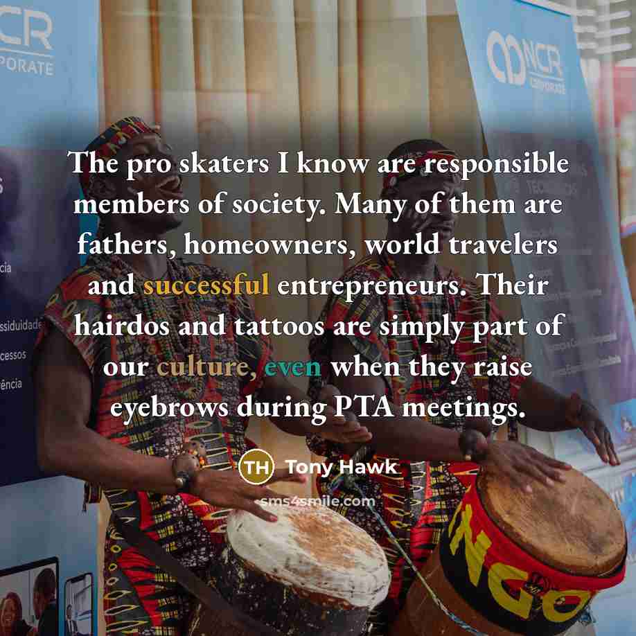 “The pro skaters I know are responsible members of society. Many of them are fathers, homeowners, world travelers and successful entrepreneurs. Their hairdos and tattoos are simply part of our culture, even when they raise eyebrows during PTA meetings.” quote by Tony Hawk