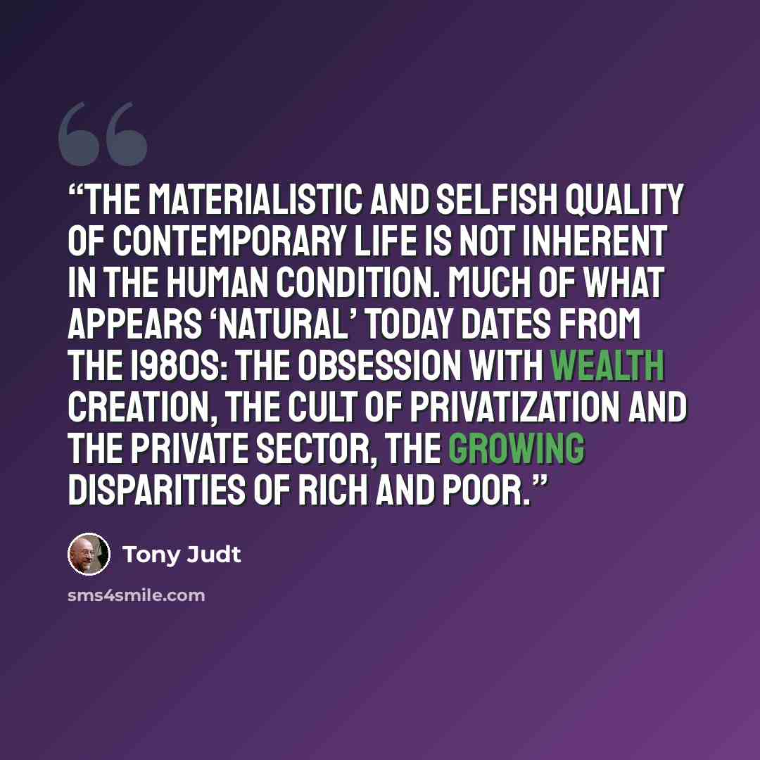 “The materialistic and selfish quality of contemporary life is not inherent in the human condition. Much of what appears ‘natural’ today dates from the 1980s: the obsession with wealth creation, the cult of privatization and the private sector, the growing disparities of rich and poor.” quote by Tony Judt