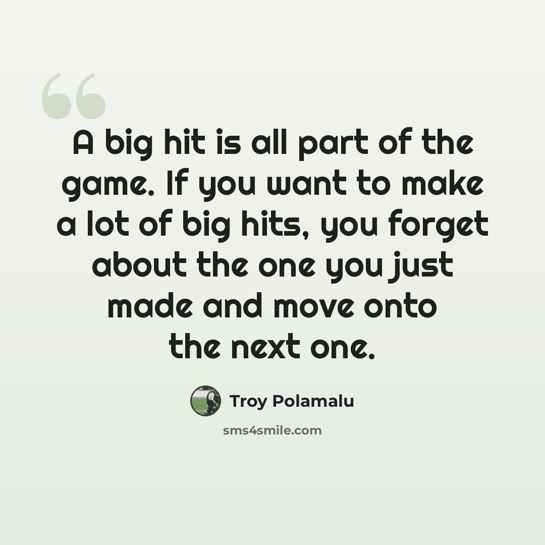 “A big hit is all part of the game. If you want to make a lot of big hits, you forget about the one you just made and move onto the next one.” quote by Troy Polamalu