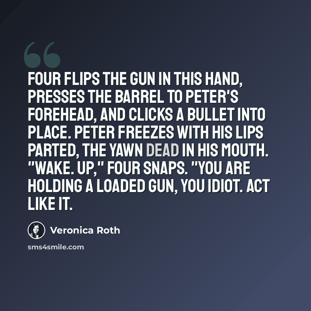 “Four flips the gun in this hand, presses the barrel to Peter's forehead, and clicks a bullet into place. Peter freezes with his lips parted, the yawn dead in his mouth. "Wake. Up," Four snaps. "You are holding a loaded gun, you idiot. Act like it.” quote by Veronica Roth