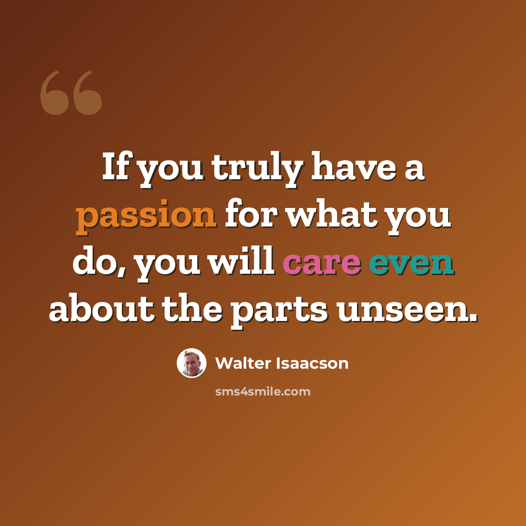 “If you truly have a passion for what you do, you will care even about the parts unseen.” quote by Walter Isaacson