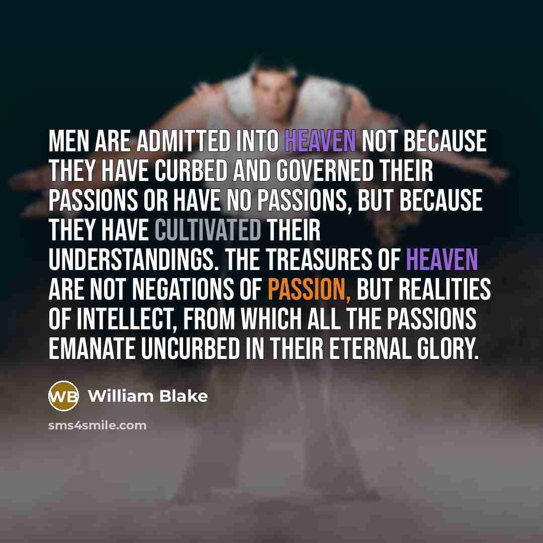 “Men are admitted into heaven not because they have curbed and governed their passions or have no passions, but because they have cultivated their understandings. The treasures of heaven are not negations of passion, but realities of intellect, from which all the passions emanate uncurbed in their…” quote by William Blake
