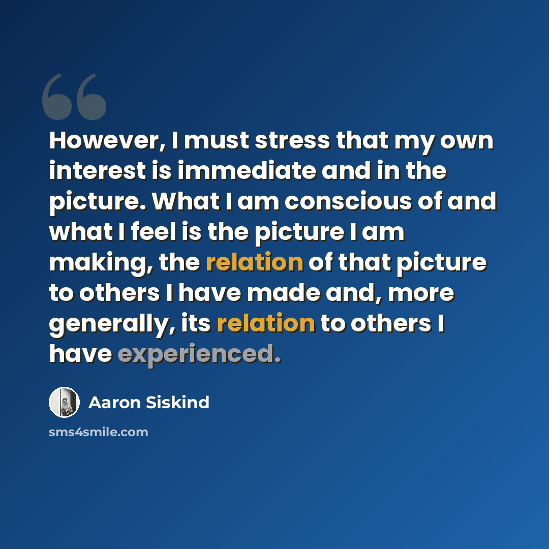 “However, I must stress that my own interest is immediate and in the picture. What I am conscious of and what I feel is the picture I am making, the relation of that picture to others I have made and, more generally, its relation to others I have experienced.” quote by Aaron Siskind