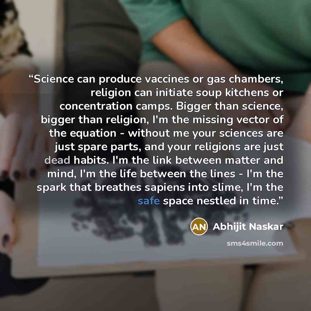 “Science can produce vaccines or gas chambers, religion can initiate soup kitchens or concentration camps. Bigger than science, bigger than religion, I'm the missing vector of the equation - without me your sciences are just spare parts, and your religions are just dead habits. I'm the link between…” quote by Abhijit Naskar