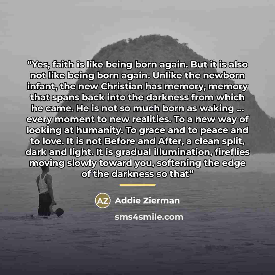 “Yes, faith is like being born again. But it is also not like being born again. Unlike the newborn infant, the new Christian has memory, memory that spans back into the darkness from which he came. He is not so much born as waking … every moment to new realities. To a new way of looking at…” quote by Addie Zierman