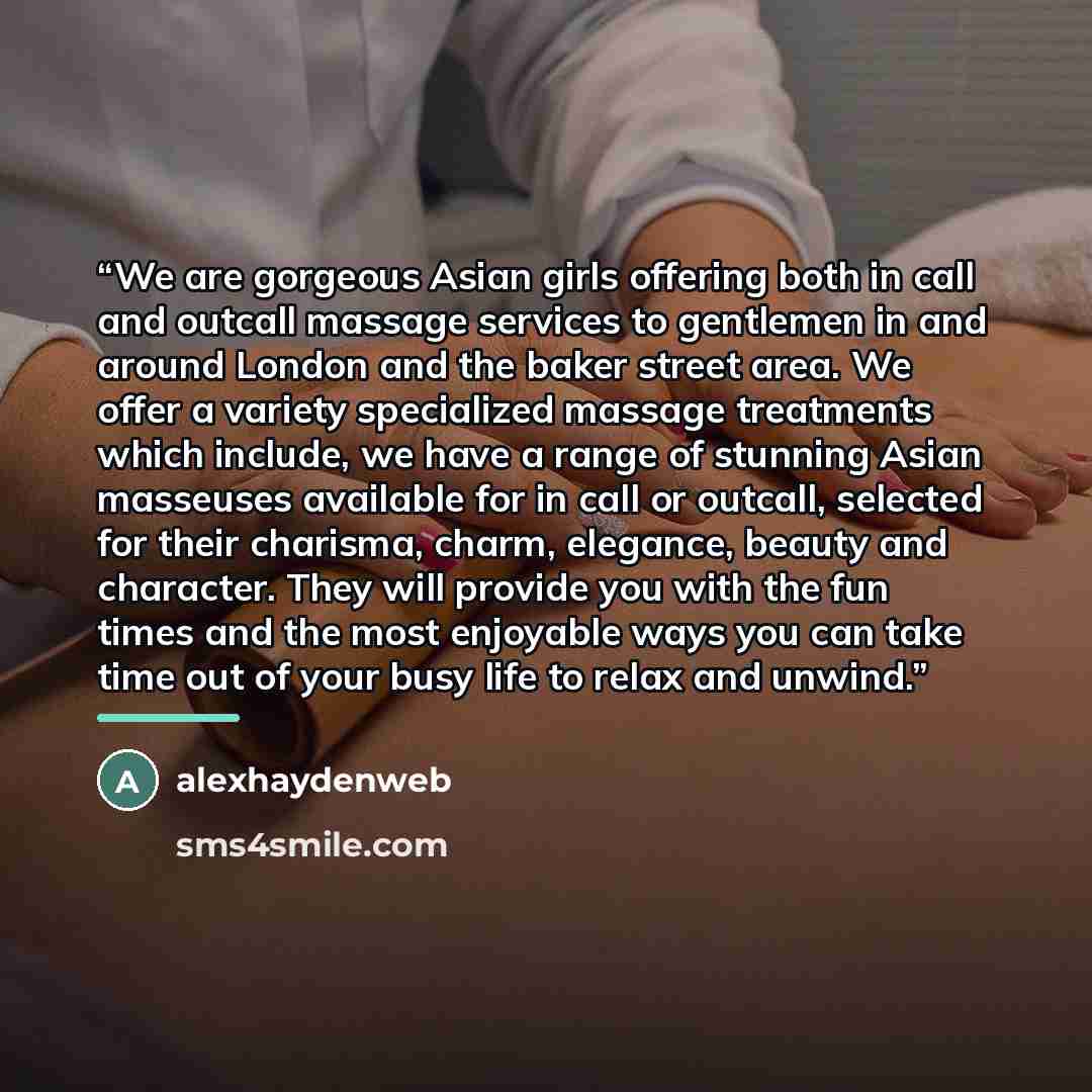 “We are gorgeous Asian girls offering both in call and outcall massage services to gentlemen in and around London and the baker street area. We offer a variety specialized massage treatments which include, we have a range of stunning Asian masseuses available for in call or outcall, selected for…” quote by alexhaydenweb