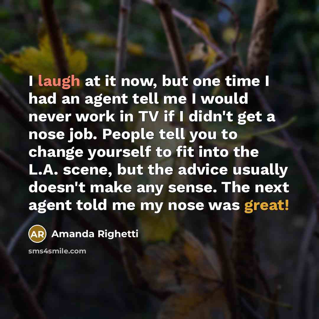 “I laugh at it now, but one time I had an agent tell me I would never work in TV if I didn't get a nose job. People tell you to change yourself to fit into the L.A. scene, but the advice usually doesn't make any sense. The next agent told me my nose was great!” quote by Amanda Righetti