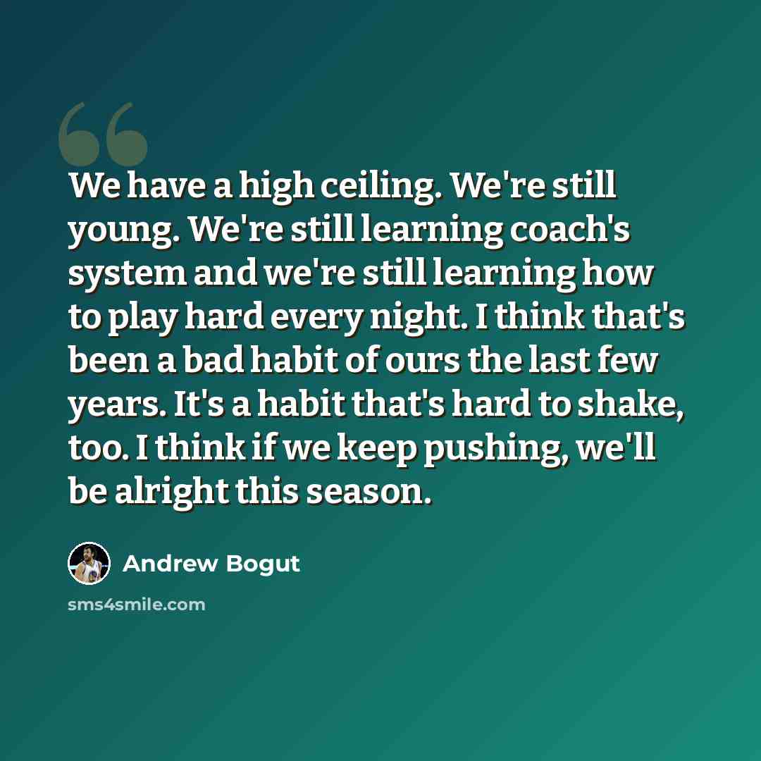 “We have a high ceiling. We're still young. We're still learning coach's system and we're still learning how to play hard every night. I think that's been a bad habit of ours the last few years. It's a habit that's hard to shake, too. I think if we keep pushing, we'll be alright this season.” quote by Andrew Bogut