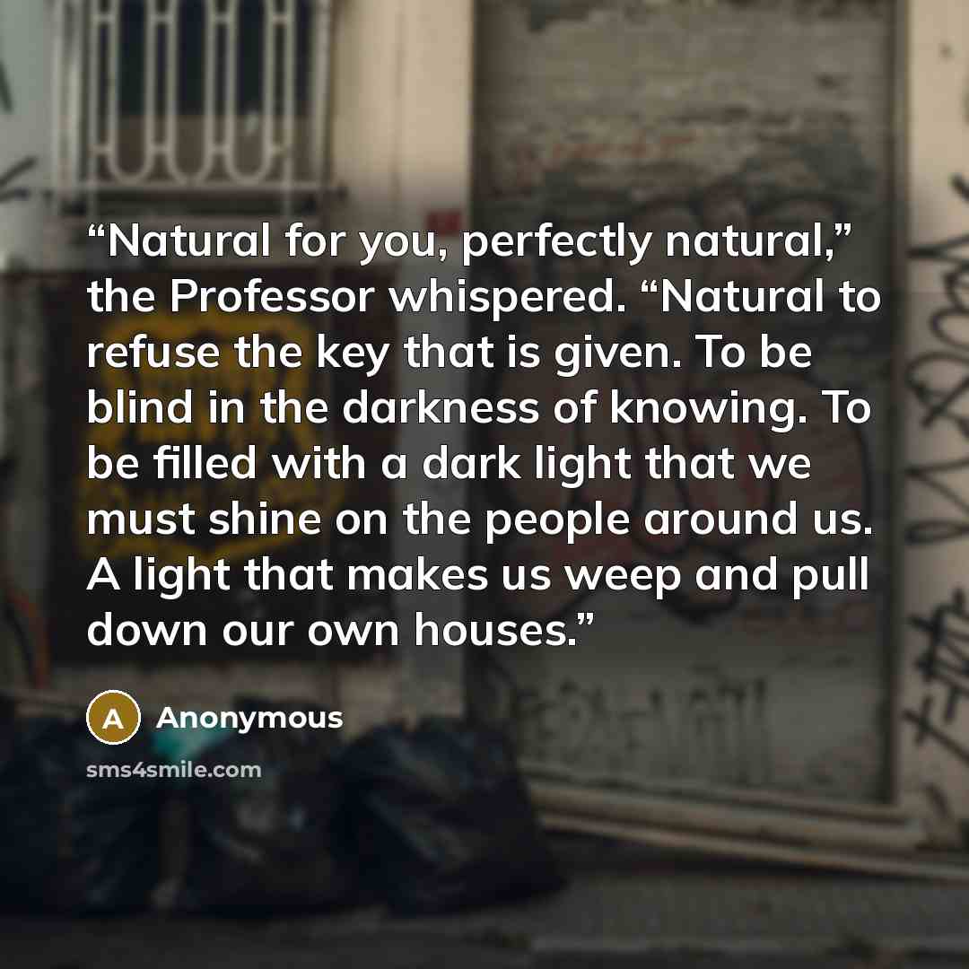 “Natural for you, perfectly natural,” the Professor whispered. “Natural to refuse the key that is given. To be blind in the darkness of knowing. To be filled with a dark light that we must shine on the people around us. A light that makes us weep and pull down our own houses.” quote by Anonymous