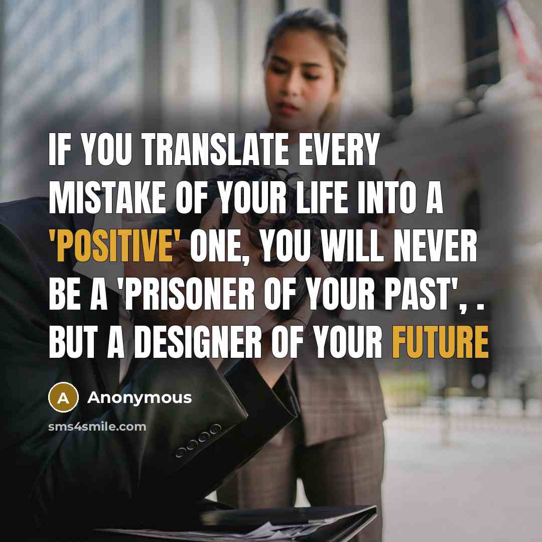 “If You Translate Every Mistake Of Your Life Into a 'Positive' One, You Will Never Be A 'Prisoner Of Your Past', . But A Designer Of Your Future” quote by Anonymous