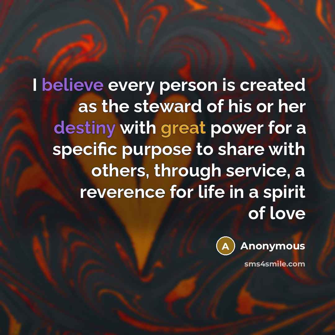 “I believe every person is created as the steward of his or her destiny with great power for a specific purpose to share with others, through service, a reverence for life in a spirit of love” quote by Anonymous