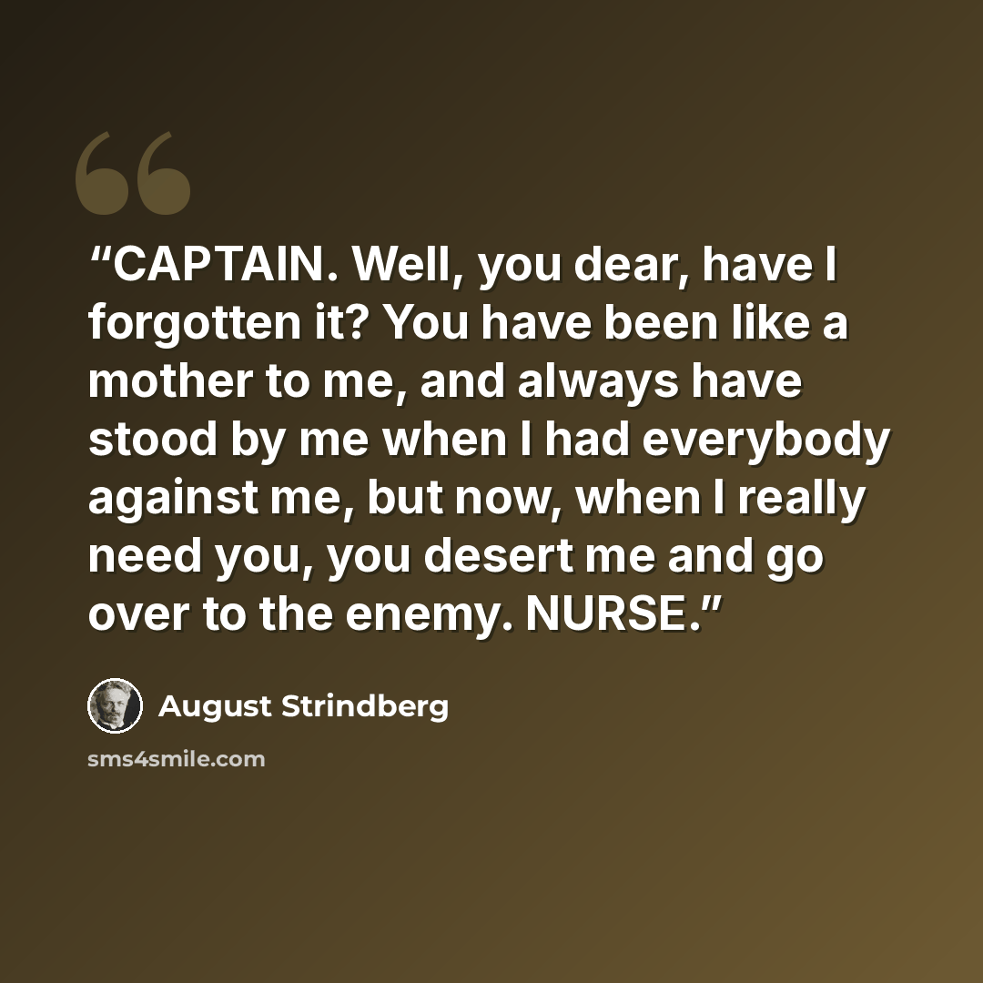 “CAPTAIN. Well, you dear, have I forgotten it? You have been like a mother to me, and always have stood by me when I had everybody against me, but now, when I really need you, you desert me and go over to the enemy. NURSE.” quote by August Strindberg