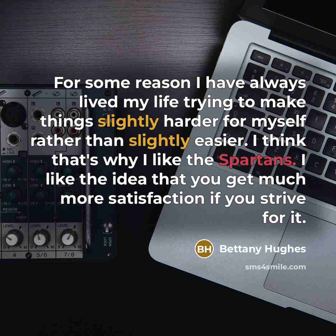 “For some reason I have always lived my life trying to make things slightly harder for myself rather than slightly easier. I think that's why I like the Spartans. I like the idea that you get much more satisfaction if you strive for it.” quote by Bettany Hughes