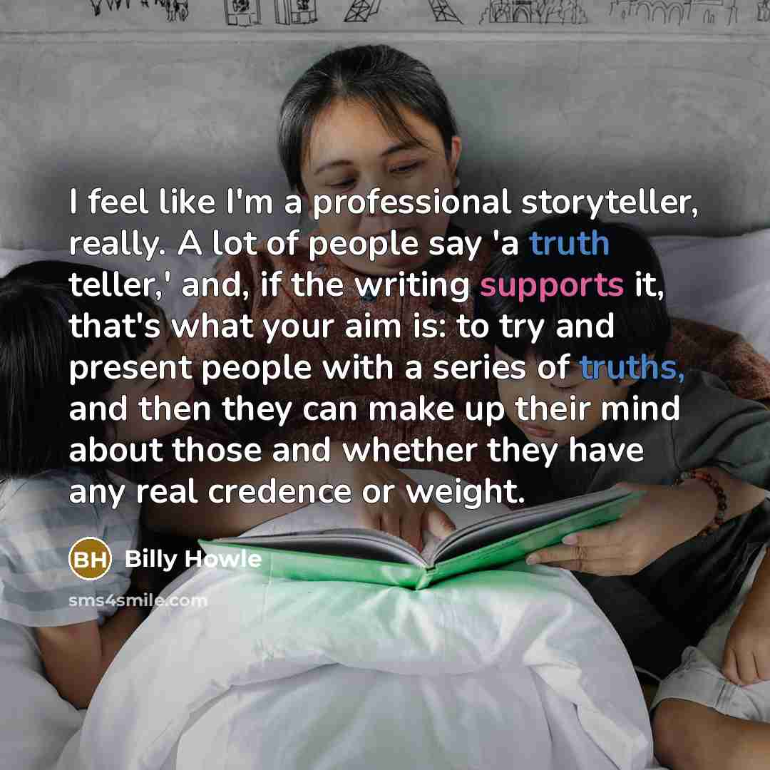 “I feel like I'm a professional storyteller, really. A lot of people say 'a truth teller,' and, if the writing supports it, that's what your aim is: to try and present people with a series of truths, and then they can make up their mind about those and whether they have any real credence or weight.” quote by Billy Howle