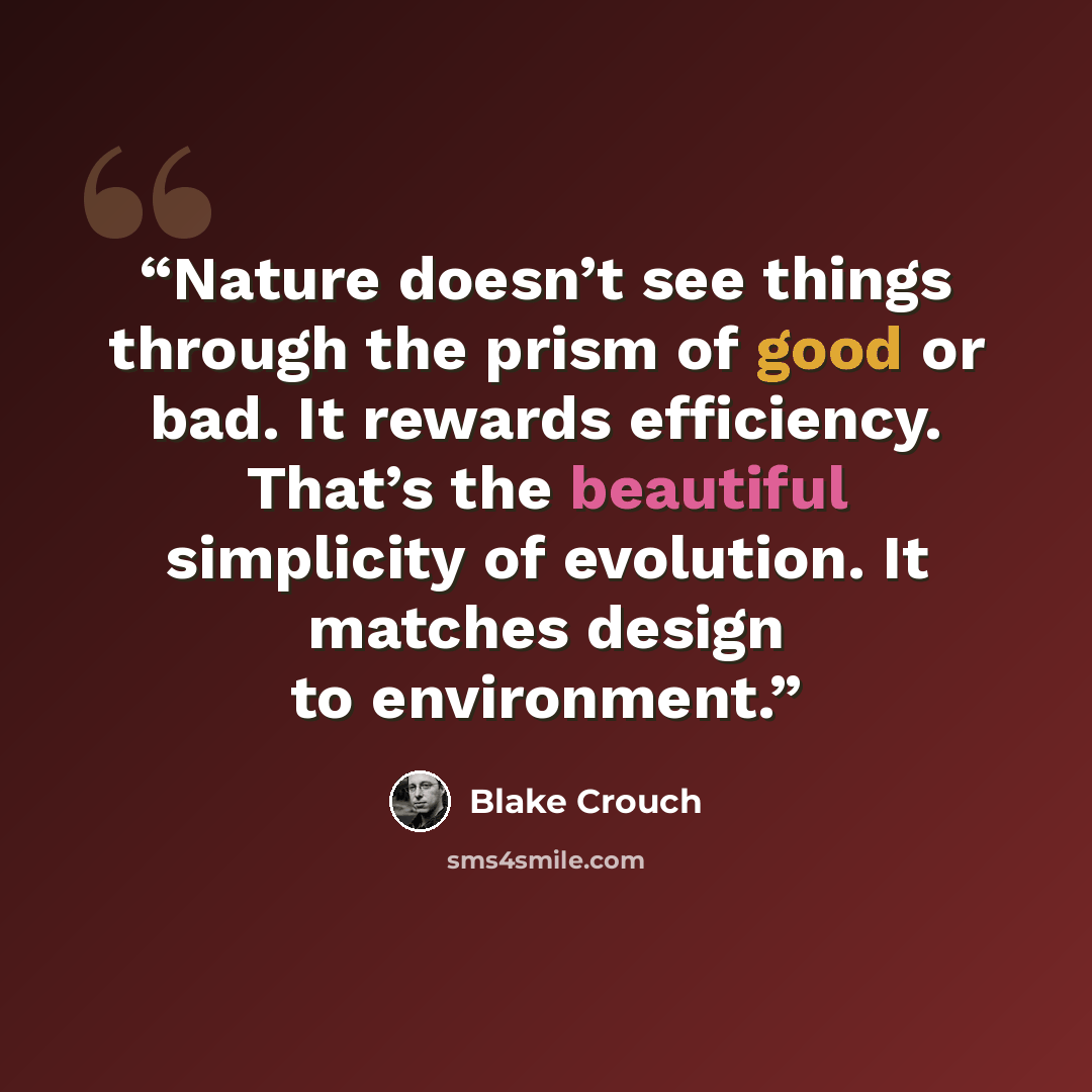 “Nature doesn’t see things through the prism of good or bad. It rewards efficiency. That’s the beautiful simplicity of evolution. It matches design to environment.” quote by Blake Crouch