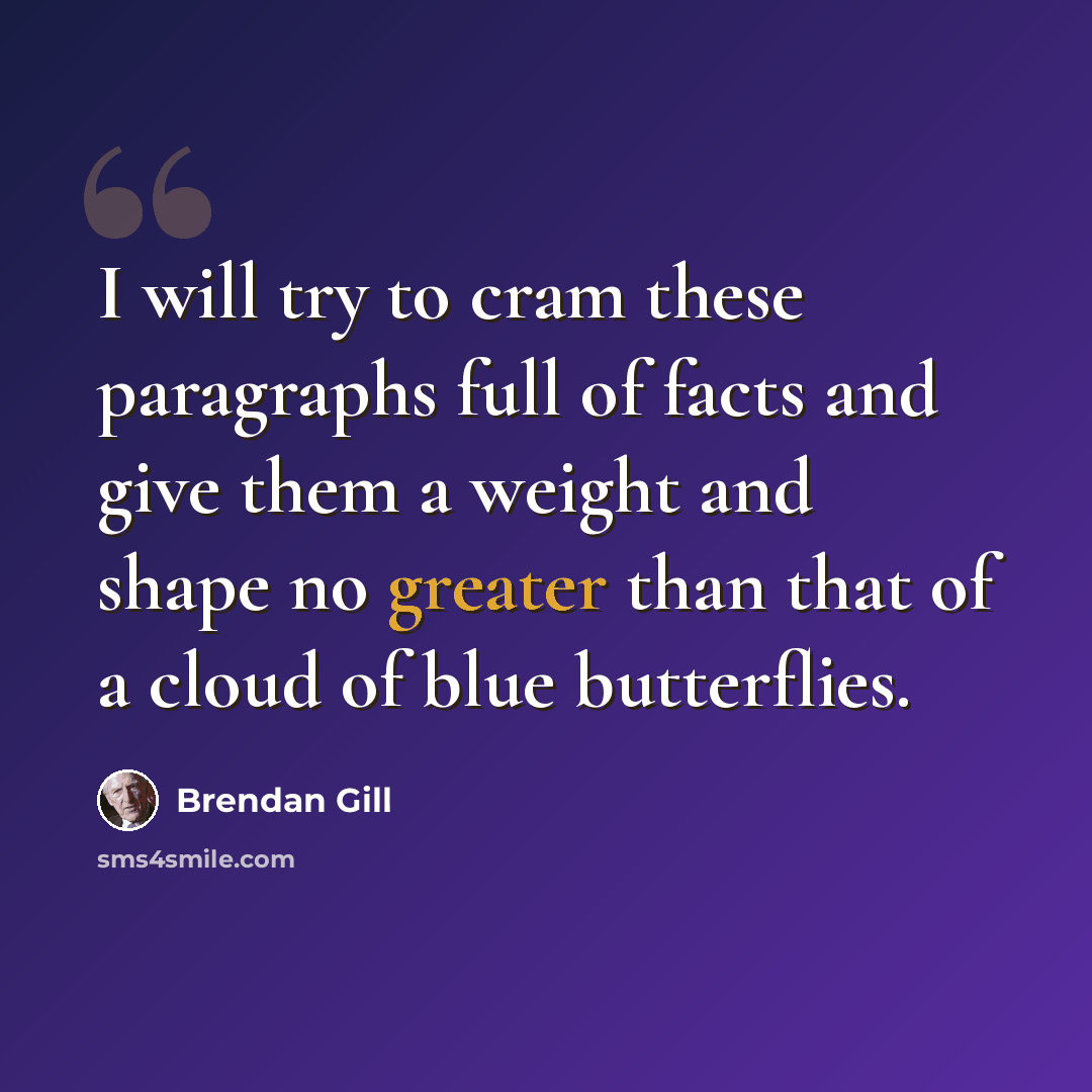 “I will try to cram these paragraphs full of facts and give them a weight and shape no greater than that of a cloud of blue butterflies.” quote by Brendan Gill