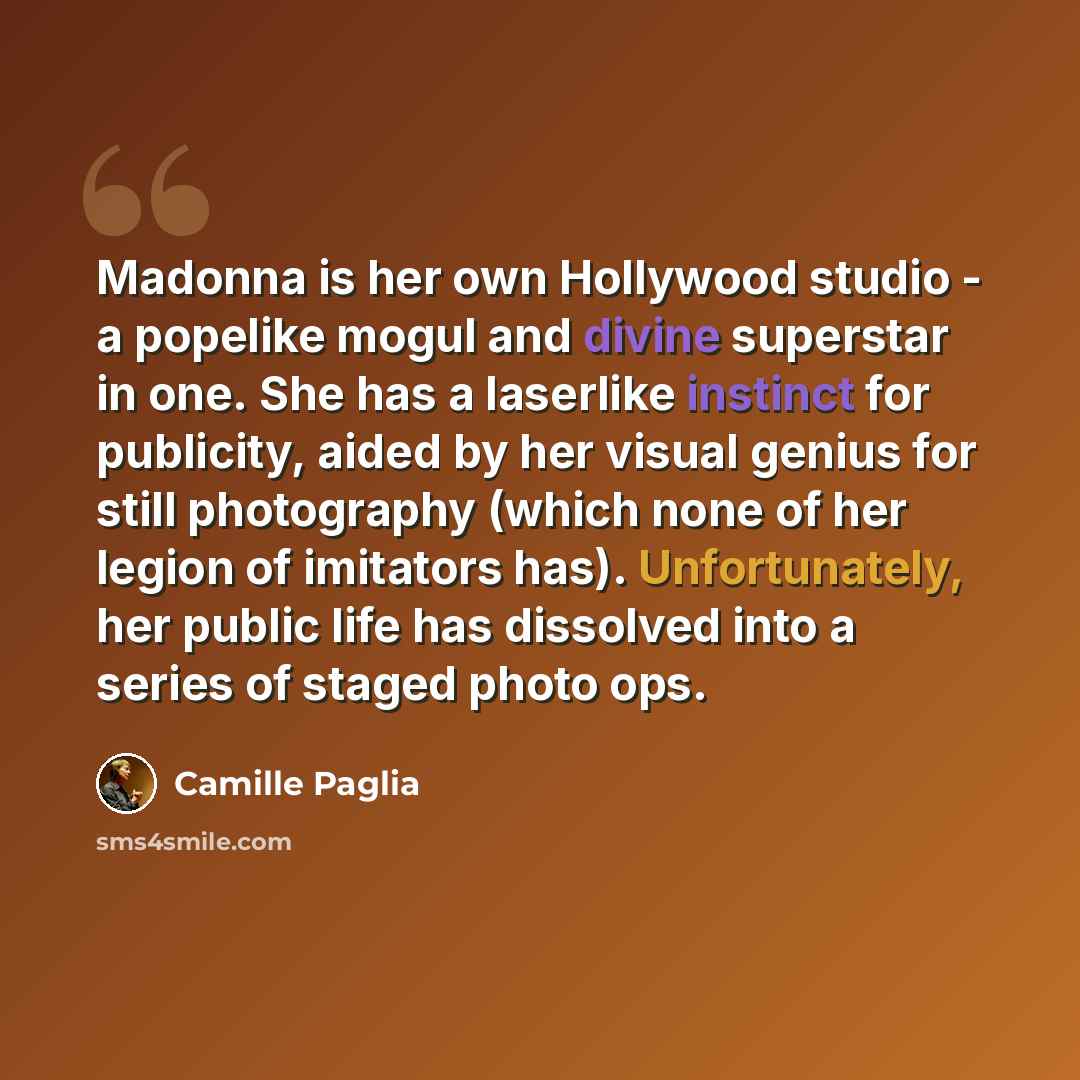 “Madonna is her own Hollywood studio - a popelike mogul and divine superstar in one. She has a laserlike instinct for publicity, aided by her visual genius for still photography (which none of her legion of imitators has). Unfortunately, her public life has dissolved into a series of staged photo…” quote by Camille Paglia